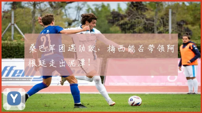 桑巴军团遇劲敌,梅西能否带领阿根廷走出泥潭!
