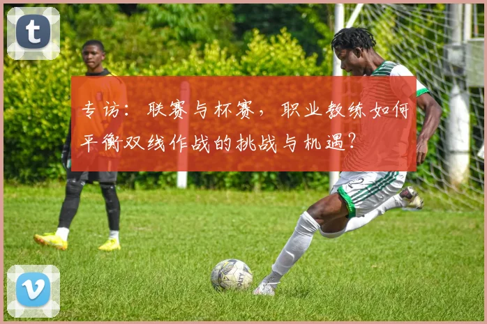 专访：联赛与杯赛，职业教练如何平衡双线作战的挑战与机遇？