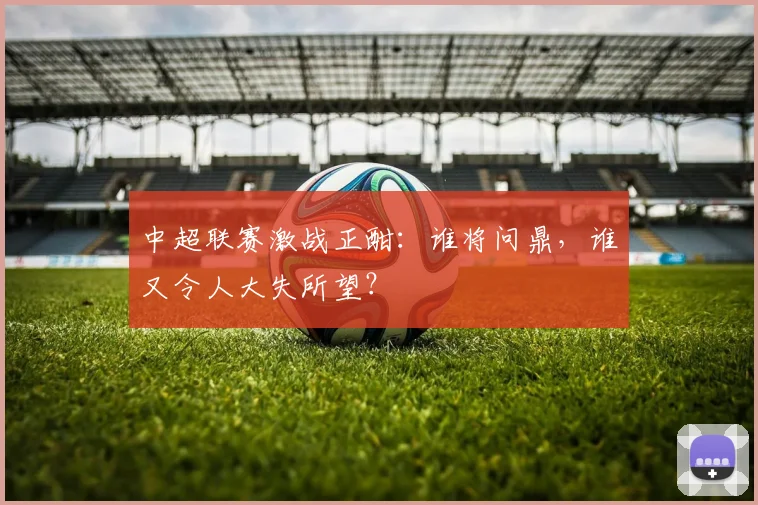 中超联赛激战正酣：谁将问鼎，谁又令人大失所望？