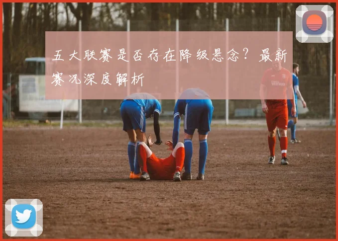 五大联赛是否存在降级悬念？最新赛况深度解析