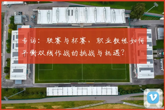 专访:联赛与杯赛,职业教练如何平衡双线作战的挑战与机遇?