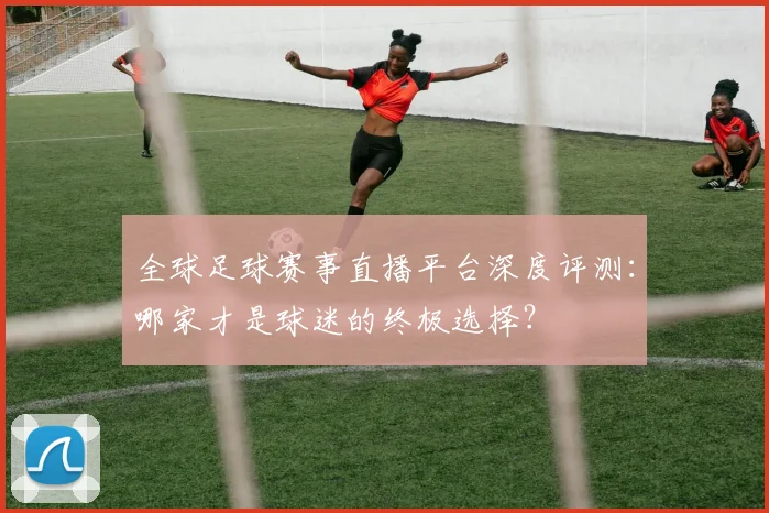 全球足球赛事直播平台深度评测：哪家才是球迷的终极选择？