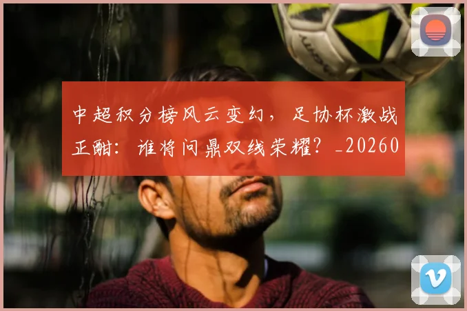 中超积分榜风云变幻，足协杯激战正酣：谁将问鼎双线荣耀？_20260609201409