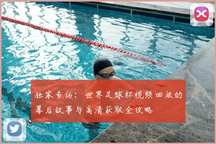 独家专访：世界足球杯视频回放的幕后故事与高清获取全攻略