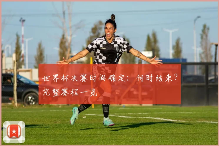 世界杯决赛时间确定：何时结束？完整赛程一览