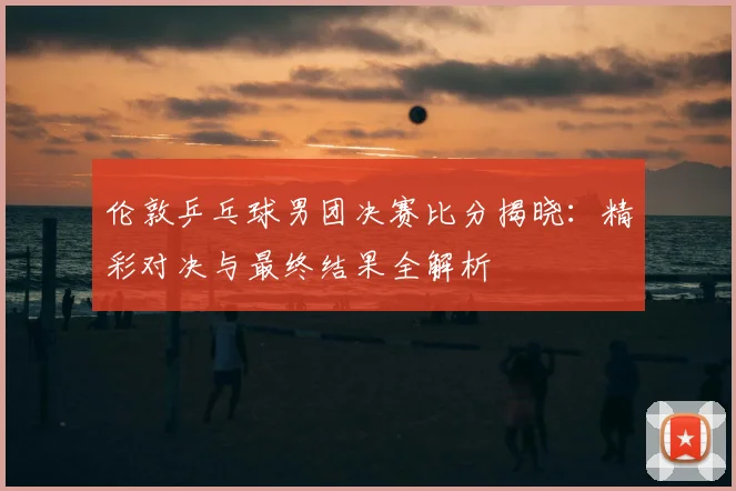 伦敦乒乓球男团决赛比分揭晓：精彩对决与最终结果全解析