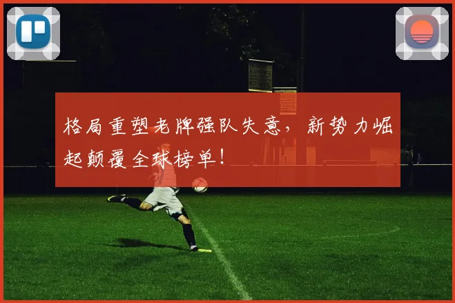 格局重塑老牌强队失意，新势力崛起颠覆全球榜单！